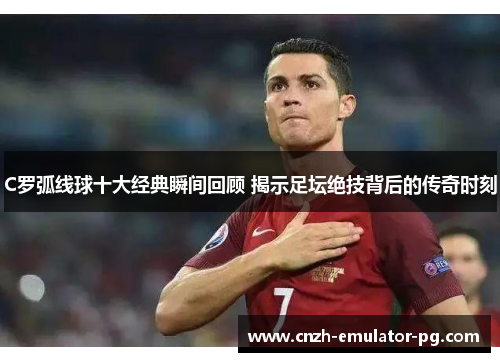 C罗弧线球十大经典瞬间回顾 揭示足坛绝技背后的传奇时刻