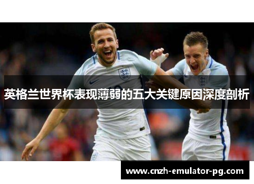 英格兰世界杯表现薄弱的五大关键原因深度剖析