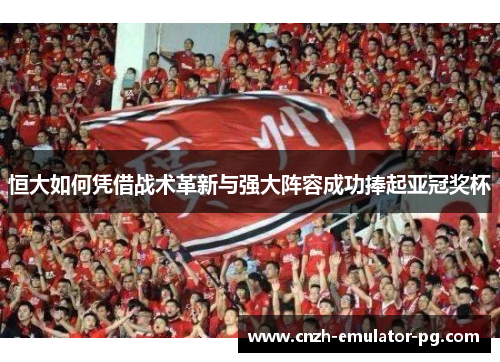恒大如何凭借战术革新与强大阵容成功捧起亚冠奖杯 恒大如何凭借战术革新与强大阵容成功捧起亚冠奖杯