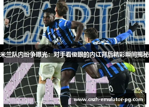 米兰队内纷争曝光:对手看傻眼的内讧背后精彩瞬间揭秘 米兰队内纷争曝光:对手看傻眼的内讧背后精彩瞬间揭秘