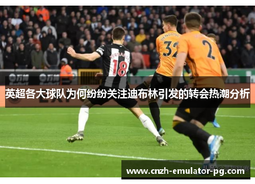 英超各大球队为何纷纷关注迪布林引发的转会热潮分析