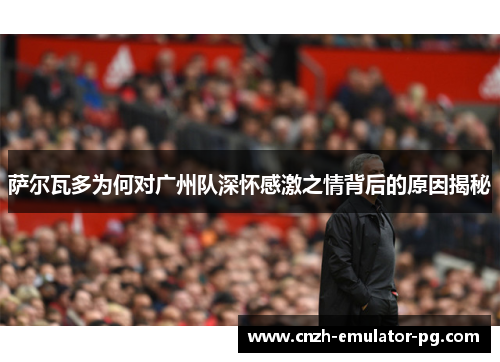 萨尔瓦多为何对广州队深怀感激之情背后的原因揭秘