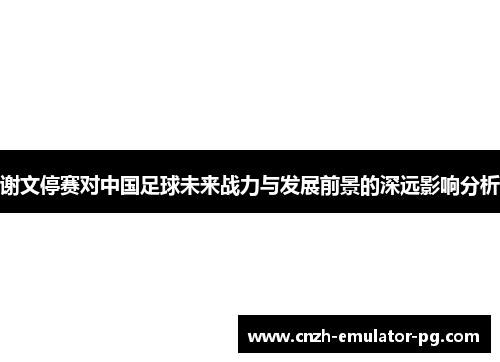 谢文停赛对中国足球未来战力与发展前景的深远影响分析
