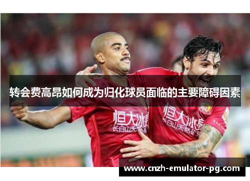 转会费高昂如何成为归化球员面临的主要障碍因素