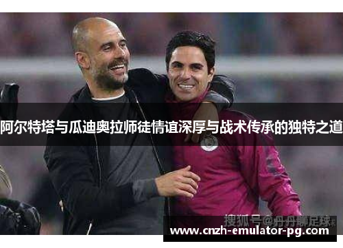 阿尔特塔与瓜迪奥拉师徒情谊深厚与战术传承的独特之道 阿尔特塔与瓜迪奥拉师徒情谊深厚与战术传承的独特之道