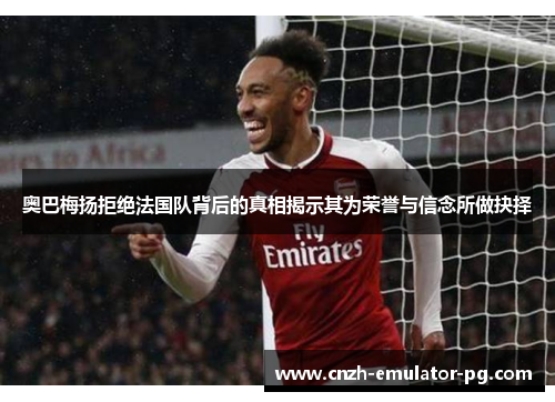 奥巴梅扬拒绝法国队背后的真相揭示其为荣誉与信念所做抉择 奥巴梅扬拒绝法国队背后的真相揭示其为荣誉与信念所做抉择