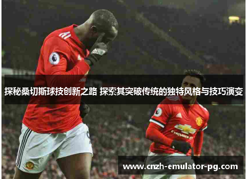 探秘桑切斯球技创新之路 探索其突破传统的独特风格与技巧演变 探秘桑切斯球技创新之路 探索其突破传统的独特风格与技巧演变