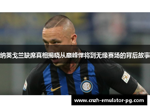 纳英戈兰缺席真相揭晓从巅峰悍将到无缘赛场的背后故事 纳英戈兰缺席真相揭晓从巅峰悍将到无缘赛场的背后故事