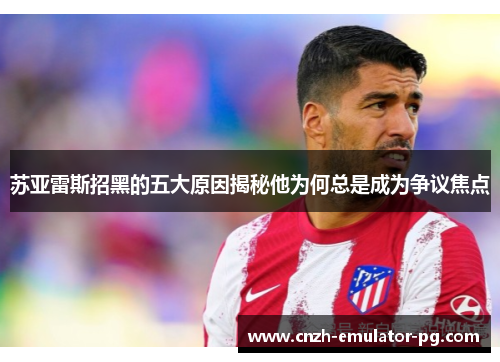 苏亚雷斯招黑的五大原因揭秘他为何总是成为争议焦点