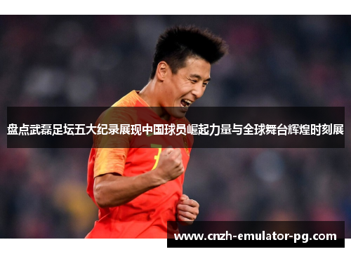 盘点武磊足坛五大纪录展现中国球员崛起力量与全球舞台辉煌时刻展