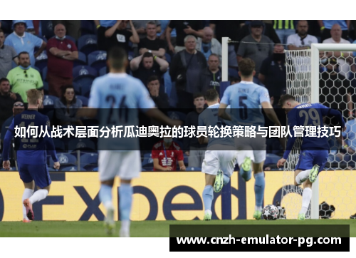 如何从战术层面分析瓜迪奥拉的球员轮换策略与团队管理技巧 如何从战术层面分析瓜迪奥拉的球员轮换策略与团队管理技巧