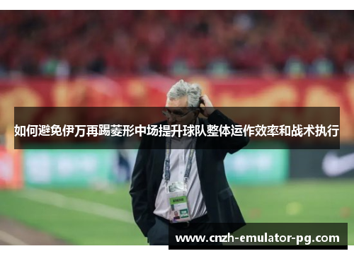 如何避免伊万再踢菱形中场提升球队整体运作效率和战术执行