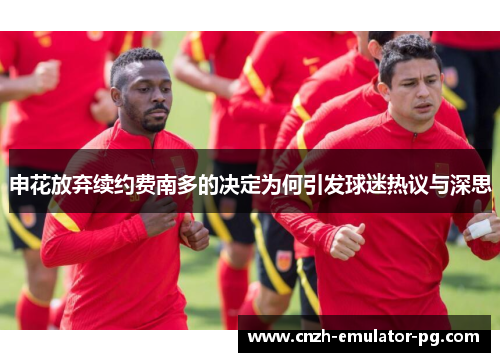 申花放弃续约费南多的决定为何引发球迷热议与深思 申花放弃续约费南多的决定为何引发球迷热议与深思