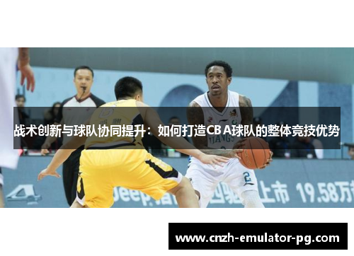 战术创新与球队协同提升:如何打造CBA球队的整体竞技优势 战术创新与球队协同提升:如何打造CBA球队的整体竞技优势