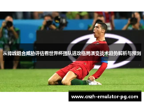 从锋线组合威胁评估看世界杯强队进攻格局演变战术趋势解析与预测 从锋线组合威胁评估看世界杯强队进攻格局演变战术趋势解析与预测