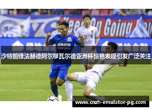 沙特前锋法赫德阿尔穆瓦尔德亚洲杯惊艳表现引发广泛关注