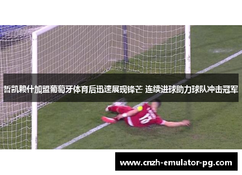 哲凯赖什加盟葡萄牙体育后迅速展现锋芒 连续进球助力球队冲击冠军