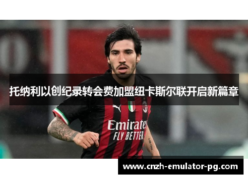 托纳利以创纪录转会费加盟纽卡斯尔联开启新篇章