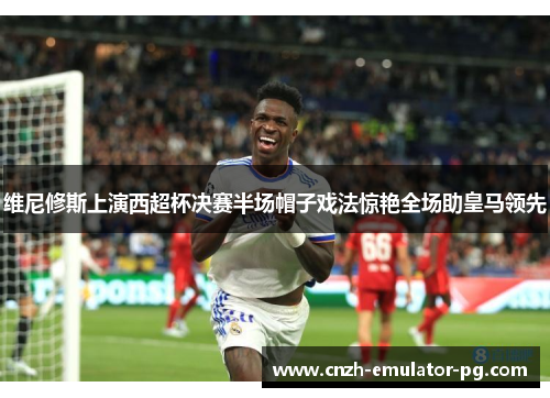 维尼修斯上演西超杯决赛半场帽子戏法惊艳全场助皇马领先