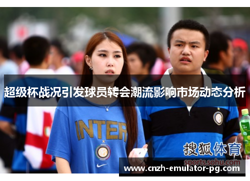 超级杯战况引发球员转会潮流影响市场动态分析