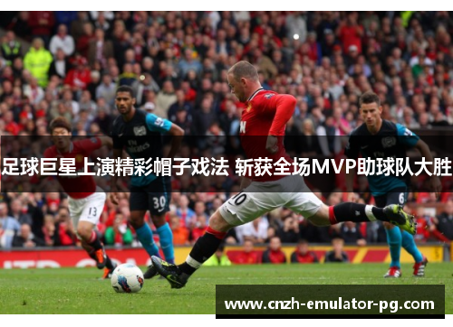 足球巨星上演精彩帽子戏法 斩获全场MVP助球队大胜