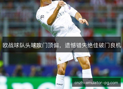 欧战球队头球攻门顶偏,遗憾错失绝佳破门良机 欧战球队头球攻门顶偏,遗憾错失绝佳破门良机