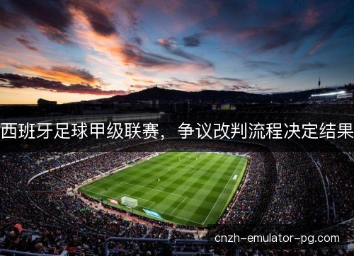 西班牙足球甲级联赛,争议改判流程决定结果 西班牙足球甲级联赛,争议改判流程决定结果